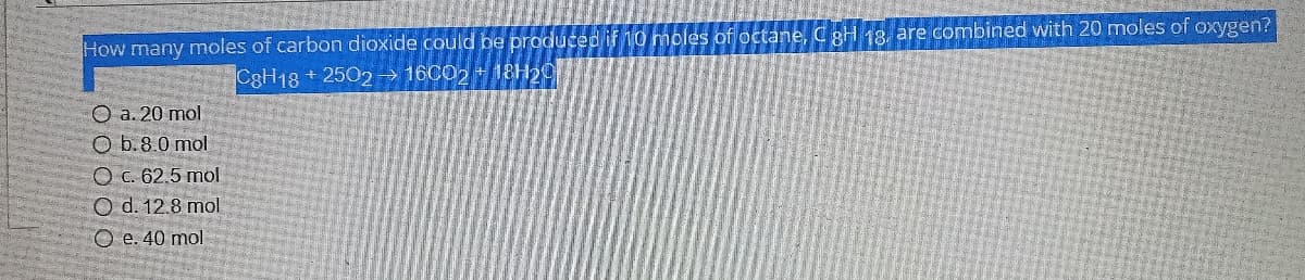 How many moles of carbon dioxide could be produced if 10 moles of octane, C gH 18, are combined with 20 moles of oxygen?
C3H18 + 2502→ 16CO2 + 18H20
O a. 20 mol
O b.8.0 mol
O C. 62.5 mol
O d. 12.8 mol
O e. 40 mol
