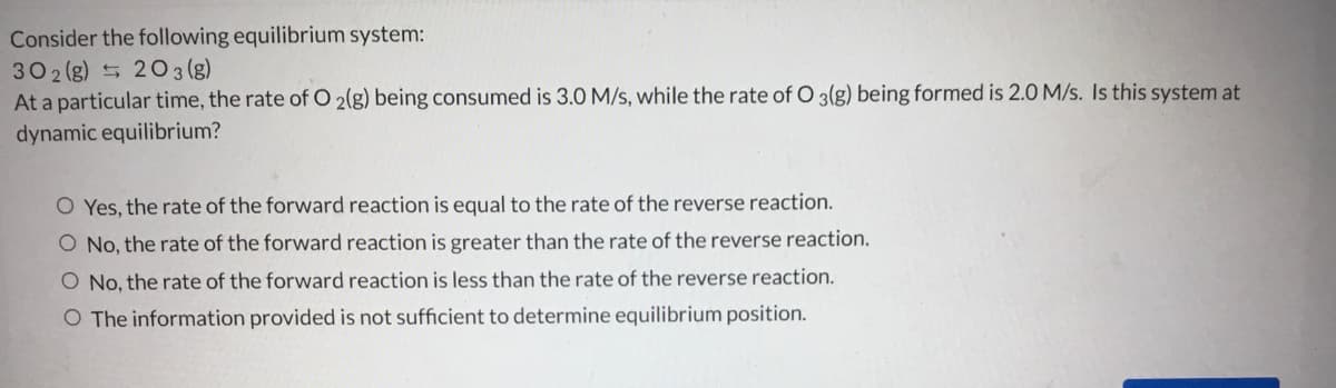 Consider the following equilibrium system:
302 (g) 5 20 3 (g)
At a particular time, the rate of O 2(g) being consumed is 3.0 M/s, while the rate of O 3(g) being formed is 2.0 M/s. Is this system at
dynamic equilibrium?
O Yes, the rate of the forward reaction is equal to the rate of the reverse reaction.
O No, the rate of the forward reaction is greater than the rate of the reverse reaction.
O No, the rate of the forward reaction is less than the rate of the reverse reaction.
O The information provided is not sufficient to determine equilibrium position.
