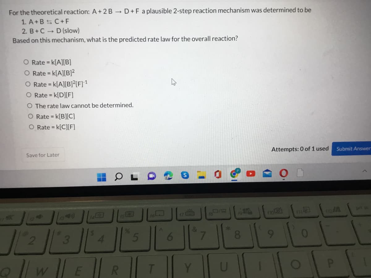 For the theoretical reaction: A+2B D+F a plausible 2-step reaction mechanism was determined to be
1. A+B C+F
2. B+C D (slow)
Based on this mechanism, what is the predicted rate law for the overall reaction?
O Rate = k[A][B]
O Rate = k[A][B]²
O Rate = k[A][B]?[F]1
O Rate = k[D][F]
O The rate law cannot be determined.
O Rate = k[B][C]
O Rate = k[C][F]
Save for Later
Attempts: 0 of 1 used
Submit Answer
pet sc
19 )
17 9
19a6
%23
3.
4.
6.
8.
9.
O| w ER
T.
Y
W
2)
