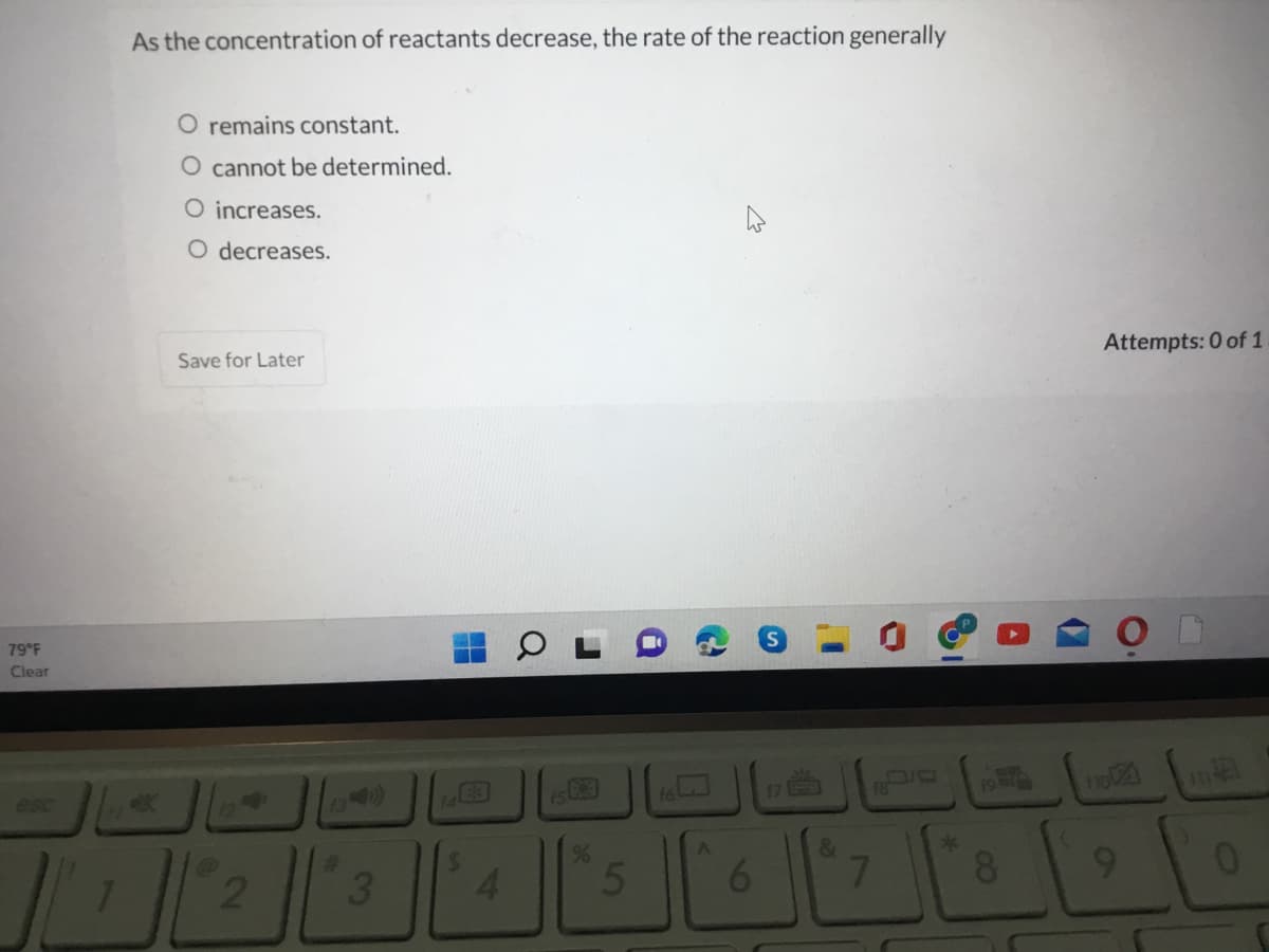 As the concentration of reactants decrease, the rate of the reaction generally
O remains constant.
O cannot be determined.
O increases.
O decreases.
Save for Later
Attempts: 0 of 1
79F
Clear
esc
13 90)
%23
&
4.
8.
9.
