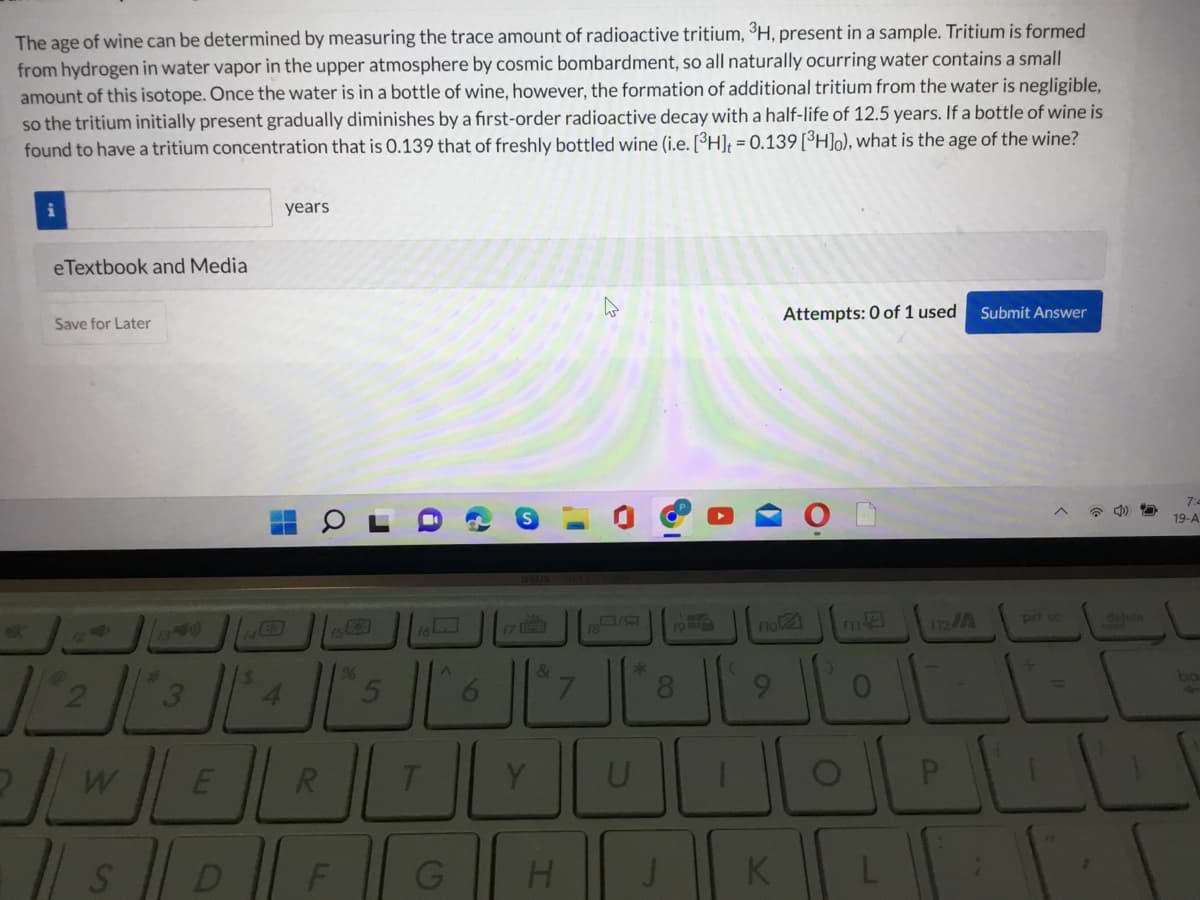 The age of wine can be determined by measuring the trace amount of radioactive tritium, ³H, present in a sample. Tritium is formed
from hydrogen in water vapor in the upper atmosphere by cosmic bombardment, so all naturally ocurring water contains a small
amount of this isotope. Once the water is in a bottle of wine, however, the formation of additional tritium from the water is negligible,
so the tritium initially present gradually diminishes by a first-order radioactive decay with a half-life of 12.5 years. If a bottle of wine is
found to have a tritium concentration that is 0.139 that of freshly bottled wine (i.e. [³H]; = 0.139[³H]o), what is the age of the wine?
years
eTextbook and Media
Save for Later
Attempts: 0 of 1 used
Submit Answer
19-A
14
1s23
17
19
112A
no2
pri sc
delete
9%
21
6.
&
L.
8.
9.
Y
U
D
F
J
