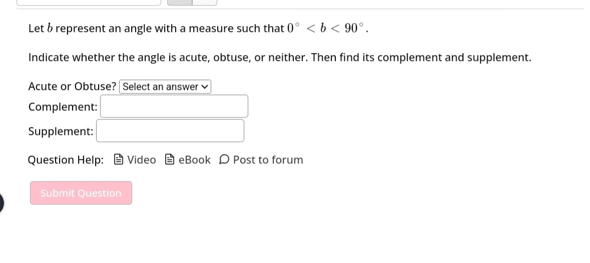 Let b represent an angle with a measure such that 0° < b < 90°.
Indicate whether the angle is acute, obtuse, or neither. Then find its complement and supplement.
Acute or Obtuse? Select an answer ✓
Complement:
Supplement:
Question Help: Video eBook Post to forum
Submit Question