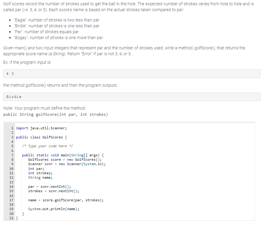 Golf scores record the number of strokes used to get the ball in the hole. The expected number of strokes varies from hole to hole and is
called par (i.e. 3, 4, or 5). Each score's name is based on the actual strokes taken compared to par:
"Eagle": number of strokes is two less than par
• "Birdie": number of strokes is one less than par
"Par": number of strokes equals par
"Bogey": number of strokes is one more than par
Given main() and two input integers that represent par and the number of strokes used, write a method, golfScore(), that returns the
appropriate score name (a String). Return "Error" if par is not 3, 4, or 5.
Ex: If the program input is:
4 3
the method golfScore() returns and then the program outputs:
Birdie
Note: Your program must define the method:
public String golfScore(int par, int strokes)
1 import java.util.Scanner;
2
3 public class GolfScores {
4
5
6
7
8
9
10
11
12
13
14
FRE
15
16
17
18
19
20
21}
/* Type your code here */
public static void main(String[] args) {
GolfScores score = new GolfScores();
Scanner scnr = new Scanner(System.in);
}
int par;
int strokes;
String name;
par scnr.nextInt ();
strokes - scnr.nextInt();
name = score.golfScore (par, strokes);
System.out.println(name);