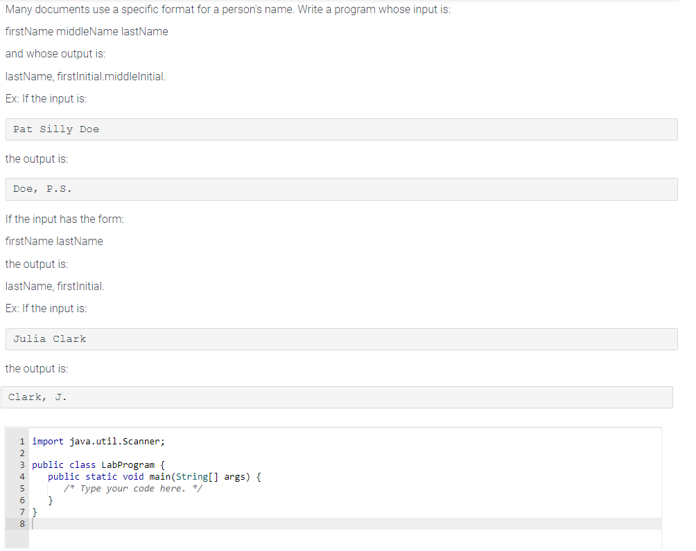 Many documents use a specific format for a person's name. Write a program whose input is:
firstName middleName lastName
and whose output is:
lastName, firstInitial.middlelnitial.
Ex: If the input is:
Pat Silly Doe
the output is:
Doe, P.S.
If the input has the form:
firstName lastName
the output is:
lastName, firstInitial.
Ex: If the input is:
Julia Clark
the output is:
Clark, J.
1 import java.util.Scanner;
2
public class LabProgram {
public static void main(String[] args) {
/* Type your code here. */
}
6
7}
8