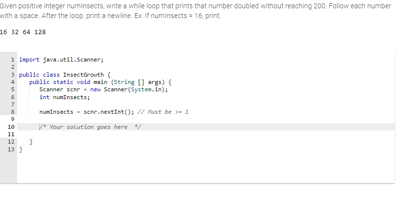 Given positive integer numinsects, write a while loop that prints that number doubled without reaching 200. Follow each number
with a space. After the loop, print a newline. Ex: If numInsects = 16, print:
16 32 64 128
SAMARBETE
1 import java.util.Scanner;
2
3 public class InsectGrowth {
4
5
6
7
8
9
10
11
12
13}
public static void main (String[] args) {
Scanner scnr = new Scanner(System.in);
int numInsects;
}
numInsects = scnr.nextInt(); // Must be >= 1
/* Your solution goes here */