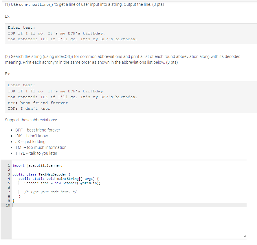 (1) Use scnr.nextLine() to get a line of user input into a string. Output the line. (3 pts)
Ex:
Enter text:
IDK if I'll go. It's my BFF's birthday.
You entered: IDK if I'll go. It's my BFF's birthday.
(2) Search the string (using indexOf()) for common abbreviations and print a list of each found abbreviation along with its decoded
meaning. Print each acronym in the same order as shown in the abbreviations list below. (3 pts)
Ex:
Enter text:
IDK if I'll go. It's my BFF's birthday.
You entered: IDK if I'll go. It's my BFF's birthday.
BFF: best friend forever
IDK: I don't know
Support these abbreviations:
• BFF-best friend forever
• IDK -- I don't know
JK -- just kidding
• TMI -- too much information
• TTYL -- talk to you later
1 import java.util.Scanner;
2
3 public class TextMsgDecoder {
4
in 67800
5
9}
10
public static void main(String[] args) {
Scanner scnr = new Scanner(System.in);
}
/* Type your code here. */