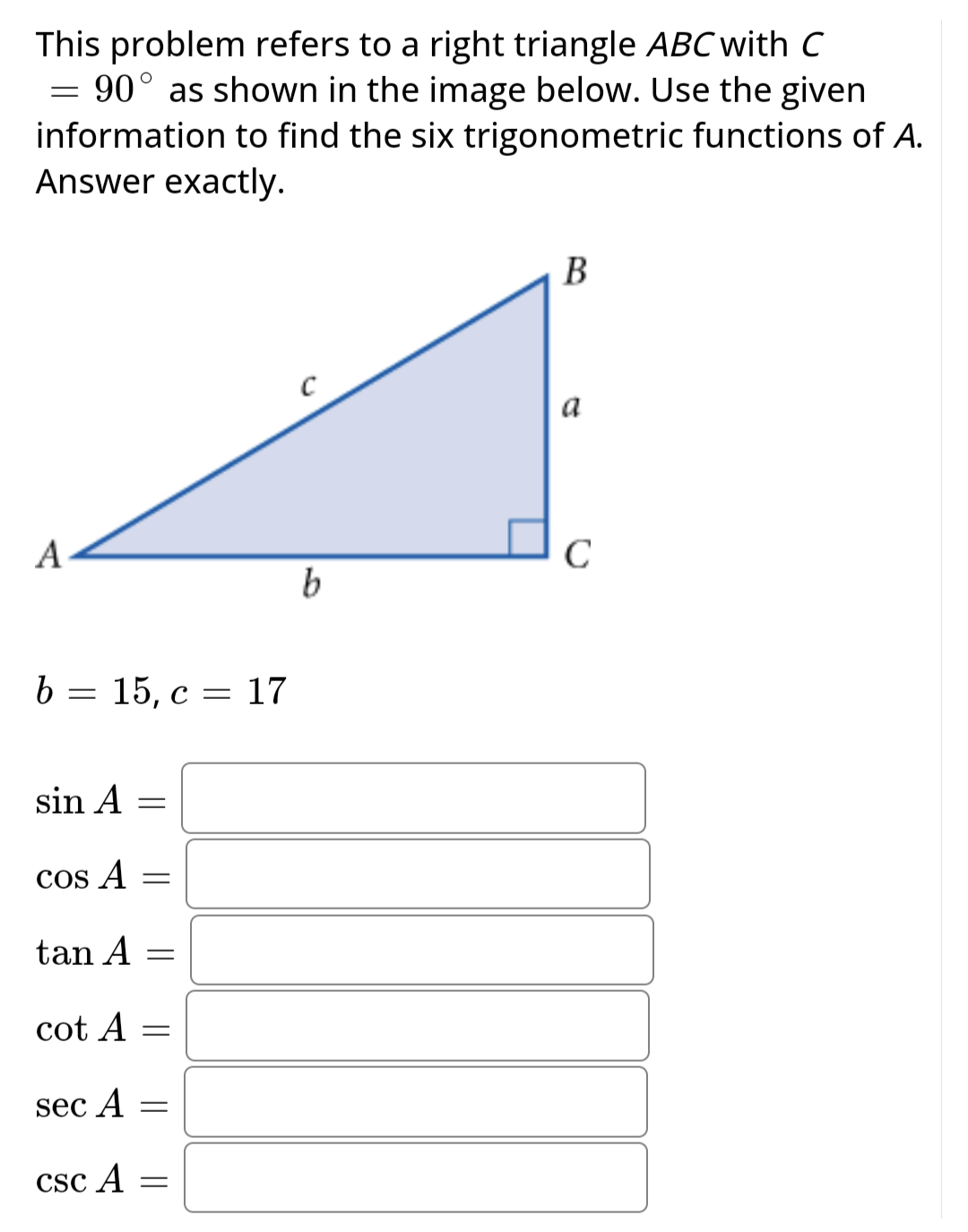 This problem refers to a right triangle ABC with C
= 90° as shown in the image below. Use the given
information to find the six trigonometric functions of A.
Answer exactly.
A
b 15, c 17
=
=
sin A
COS A
tan A =
cot A
sec A
=
CSC A
-
-
=
=
b
B
a
C