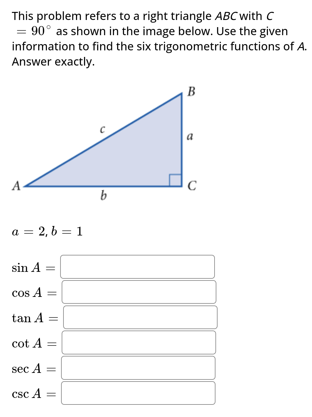 This problem refers to a right triangle ABC with C
90° as shown in the image below. Use the given
information to find the six trigonometric functions of A.
Answer exactly.
=
A
a 2, b = 1
=
sin A =
cos A
tan A
cot A
sec A
csc A
=
=
-
=
b
B
с