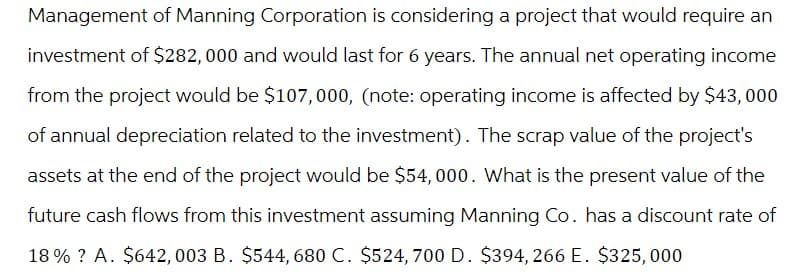Management of Manning Corporation is considering a project that would require an
investment of $282, 000 and would last for 6 years. The annual net operating income
from the project would be $107,000, (note: operating income is affected by $43,000
of annual depreciation related to the investment). The scrap value of the project's
assets at the end of the project would be $54,000. What is the present value of the
future cash flows from this investment assuming Manning Co. has a discount rate of
18% ? A. $642,003 B. $544, 680 C. $524,700 D. $394, 266 E. $325,000