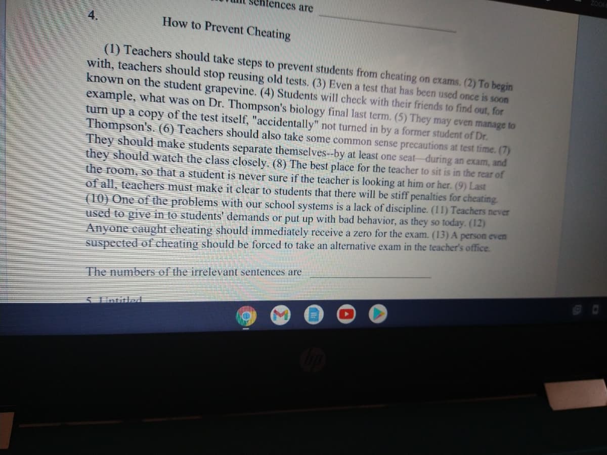 ZOOM
ntences are
4.
How to Prevent Cheating
(1) Teachers should take steps to prevent students from cheating on exams. (2) To begin
with, teachers should stop reusing old tests. (3) Even a test that has been used once is soon
known on the student grapevine. (4) Students will check with their friends to find out, for
example, what was on Dr. Thompson's biology final last term. (5) They may even manage to
turn up a copy of the test itself, "accidentally" not turned in by a former student of Dr.
Thompson's. (6) Teachers should also take some common sense precautions at test time. (7)
They should make students separate themselves--by at least one seat-during an exam, and
they should watch the class closely. (8) The best place for the teacher to sit is in the rear of
the room, so that a student is never sure if the teacher is looking at him or her. (9) Last
of all, teachers must make it clear to students that there will be stiff penalties for cheating.
(10) One of the problems with our school systems is a lack of discipline. (11) Teachers never
used to give in to students' demands or put up with bad behavior, as they so today. (12)
Anyone eaught cheating should immediately receive a zero for the exam. (13) A person even
suspected of cheating should be forced to take an alternative exam in the teacher's office.
The numbers of the irrelevant sentences are
5 1intitled
