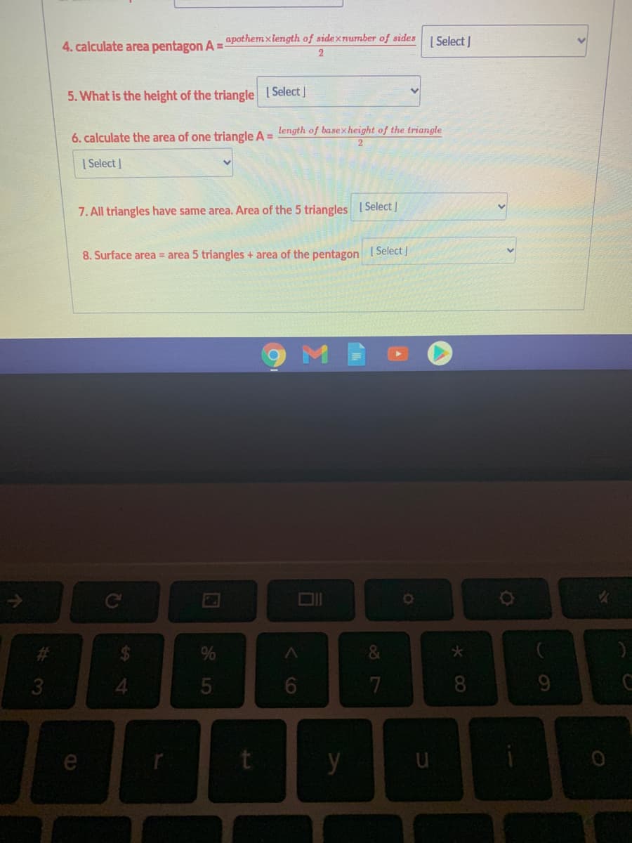 4. calculate area pentagon A = apothemxlength of sidexnumber of sides I Solect I
2
5. What is the height of the triangle I Select]
6. calculate the area of one triangle A = length of basexheight of the triangle
| Select |
7. All triangles have same area. Area of the 5 triangles ISelect|
8. Surface area = area 5 triangles + area of the pentagon ( Select]
%23
7
8
e
y
くO
5
