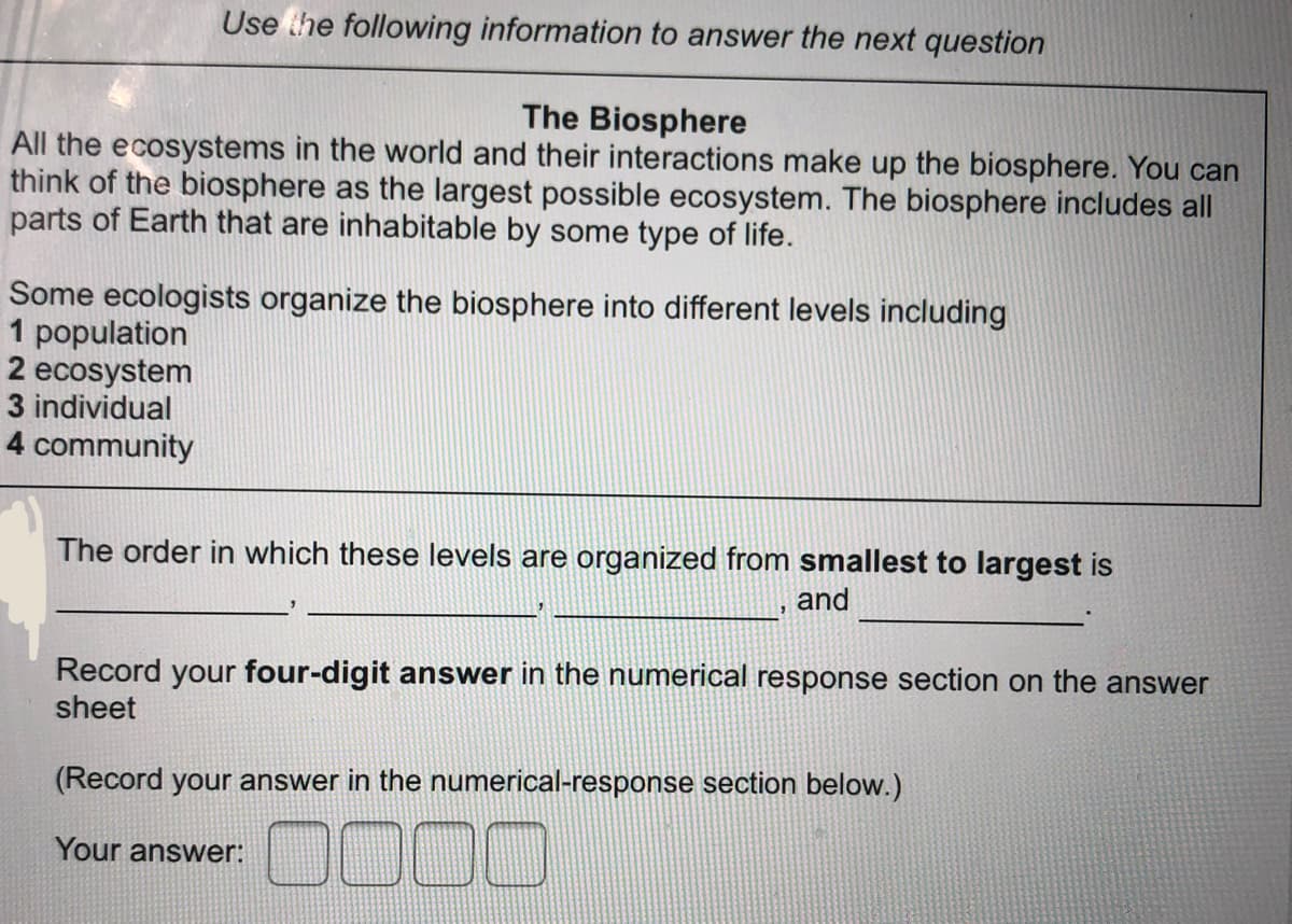 Use he following information to answer the next question
The Biosphere
All the ecosystems in the world and their interactions make up the biosphere. You can
think of the biosphere as the largest possible ecosystem. The biosphere includes all
parts of Earth that are inhabitable by some type of life.
Some ecologists organize the biosphere into different levels including
1 population
2 ecosystem
3 individual
4 community
The order in which these levels are organized from smallest to largest is
and
Record your four-digit answer in the numerical response section on the answer
sheet
(Record your answer in the numerical-response section below.)
0000
Your answer:
