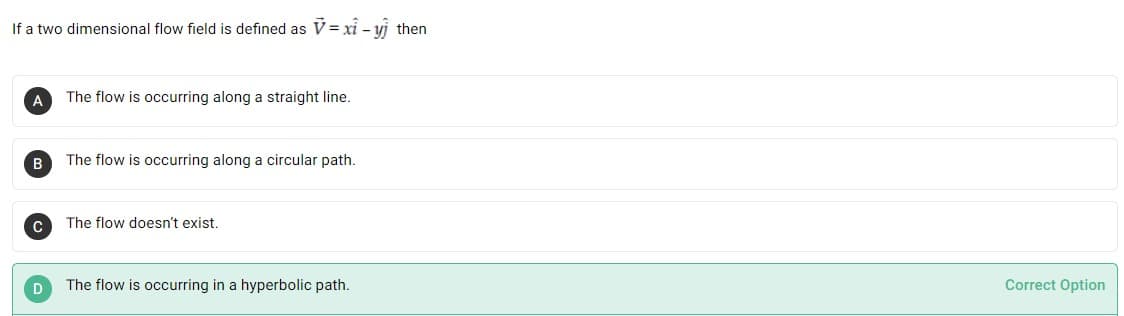 If a two dimensional flow field is defined as V = xỉ – yj then
A
The flow is occurring along a straight line.
The flow is occurring along a circular path.
The flow doesn't exist.
D
The flow is occurring in a hyperbolic path.
Correct Option
