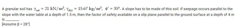 = 15.67 kg/m³, o = 35°. A slope has to be made of this soil. If seepage occurs parallel to the
A granular soil has Yat = 21 kN/m³, Yâry
slope with the water table at a depth of 1.5 m, then the factor of safety available on a slip plane parallel to the ground surface at a depth of 4 m
is
[Assume B = 28°]
