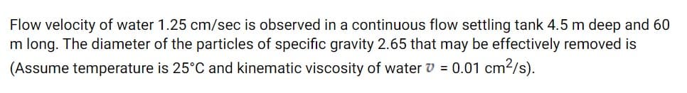 Flow velocity of water 1.25 cm/sec is observed in a continuous flow settling tank 4.5 m deep and 60
m long. The diameter of the particles of specific gravity 2.65 that may be effectively removed is
(Assume temperature is 25°C and kinematic viscosity of water v = 0.01 cm2/s).
