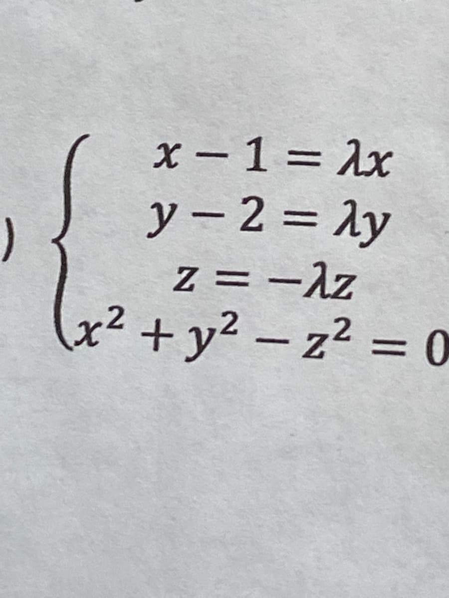 ### Mathematical System of Equations

Consider the following system of equation that characterizes a set of geometric conditions:

\[
\begin{cases}
x - 1 = \lambda x \\
y - 2 = \lambda y \\
z = -\lambda z \\
x^2 + y^2 - z^2 = 0
\end{cases}
\]

#### Explanation:

1. **Equation Set:**
    - The first three equations represent a system where `x`, `y`, and `z` are variables, and `λ` (lambda) is a parameter.
    - \(x - 1 = \lambda x\): This is a linear equation in terms of \(x\) and \(λ\).
    - \(y - 2 = \lambda y\): Similarly, this is a linear equation in terms of \(y\) and \(λ\).
    - \(z = -\lambda z\): This is also a linear equation involving \(z\) and \(λ\).

2. **Geometric Condition:**
    - \(x^2 + y^2 - z^2 = 0\): This equation represents the geometric condition of the system, where the sum of the squares of \(x\) and \(y\) equals the square of \(z\).

#### Detailed Breakdown:

- **First Equation:**
    \[
    x - 1 = \lambda x
    \]
    Rearranging this, we get:
    \[
    x - \lambda x = 1 \implies x(1 - \lambda) = 1 \implies x = \frac{1}{1 - \lambda} \quad \text{(assuming } \lambda \neq 1\text{)}
    \]

- **Second Equation:**
    \[
    y - 2 = \lambda y
    \]
    Rearranging this, we get:
    \[
    y - \lambda y = 2 \implies y(1 - \lambda) = 2 \implies y = \frac{2}{1 - \lambda} \quad \text{(assuming } \lambda \neq 1\text{)}
    \]

- **Third Equation:**
    \[
    z = -\lambda z
    \]
    Rearranging this, we have:
    \[
    z + \lambda z =