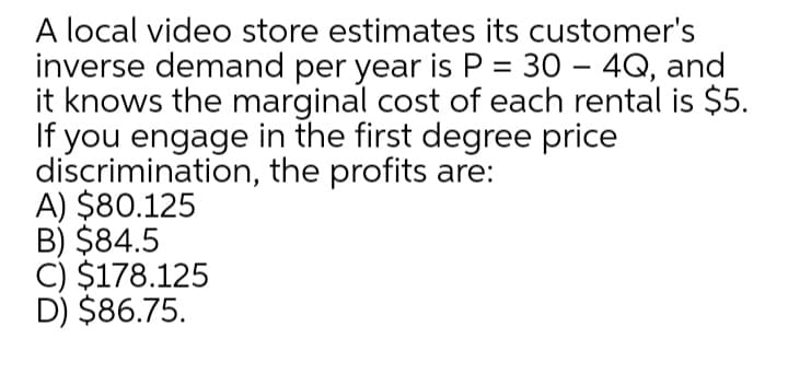 A local video store estimates its customer's
inverse demand per year is P = 30 – 4Q, and
it knows the marginal cost of each rental is $5.
If you engage in the first degree price
discrimination, the profits are:
A) $80.125
B) $84.5
C) $178.125
D) $86.75.
