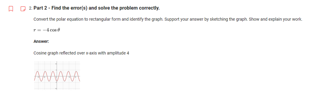 □
2. Part 2 - Find the error(s) and solve the problem correctly.
Convert the polar equation to rectangular form and identify the graph. Support your answer by sketching the graph. Show and explain your work.
T = -4 cos 0
Answer:
Cosine graph reflected over x-axis with amplitude 4
AAAAAA