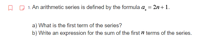 ↓
1. An arithmetic series is defined by the formula a
= 2n + 1.
a) What is the first term of the series?
b) Write an expression for the sum of the first terms of the series.