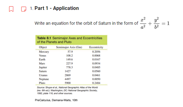 □
1. Part 1 - Application
Write an equation for the orbit of Saturn in the form of
Table 8.1 Semimajor Axes and Eccentricities
of the Planets and Pluto
Object
Mercury
Venus
Earth
Mars
Jupiter
Saturn
Uranus
Neptune
Pluto
Semimajor Axis (Gm)
57.9
108.2
149.6
227.9
778.3
1427
2869
4497
5900
Eccentricity
0.2056
0.0068
0.0167
0.0934
0.0485
0.0560
0.0461
0.0050
0.2484
Source: Shupe et al., National Geographic Atlas of the World
(rev. 6th ed.). Washington, DC: National Geographic Society.
1992, plate 116, and other sources.
PreCalculus, Demana-Waits, 10th
+
II