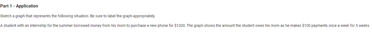 Part 1 - Application
Sketch a graph that represents the following situation. Be sure to label the graph appropriately.
A student with an internship for the summer borrowed money from his mom to purchase a new phone for $1200. The graph shows the amount the student owes his mom as he makes $100 payments once a week for 5 weeks.