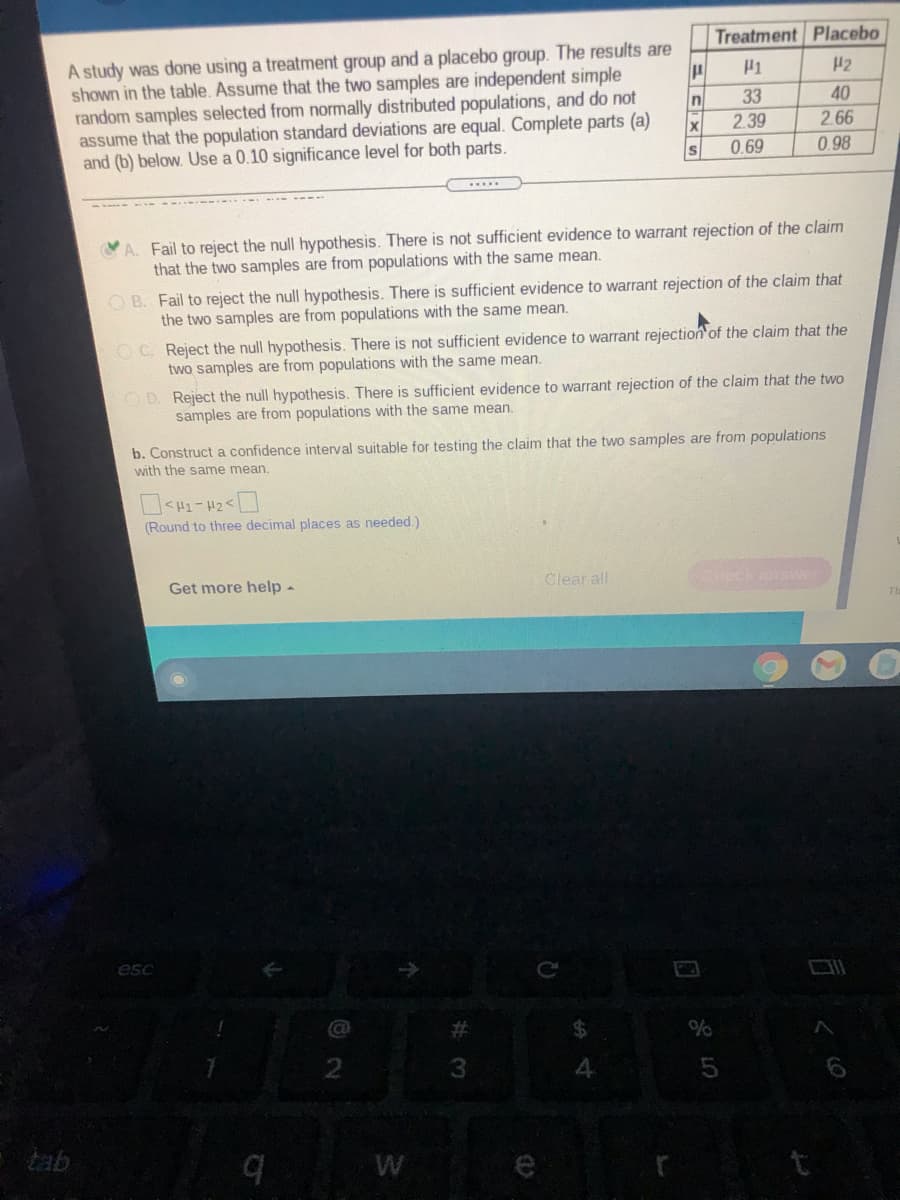 A study was done using a treatment group and a placebo group. The results are shown in the table. Assume that the two samples are independent simple random samples selected from normally distributed populations, and do not assume that the population standard deviations are equal. Complete parts (a) and (b) below. Use a 0.10 significance level for both parts.

|              | Treatment (μ₁) | Placebo (μ₂) |
|--------------|-----------------|--------------|
| n            | 33              | 40           |
| x̄           | 2.39            | 2.66         |
| s            | 0.69            | 0.98         |

**Options:**

A. Fail to reject the null hypothesis. There is not sufficient evidence to warrant rejection of the claim that the two samples are from populations with the same mean.

B. Fail to reject the null hypothesis. There is sufficient evidence to warrant rejection of the claim that the two samples are from populations with the same mean.

C. Reject the null hypothesis. There is not sufficient evidence to warrant rejection of the claim that the two samples are from populations with the same mean.

D. Reject the null hypothesis. There is sufficient evidence to warrant rejection of the claim that the two samples are from populations with the same mean.

**b.** Construct a confidence interval suitable for testing the claim that the two samples are from populations with the same mean.

- (μ₁ - μ₂ < 0)
- (Round to three decimal places as needed.)