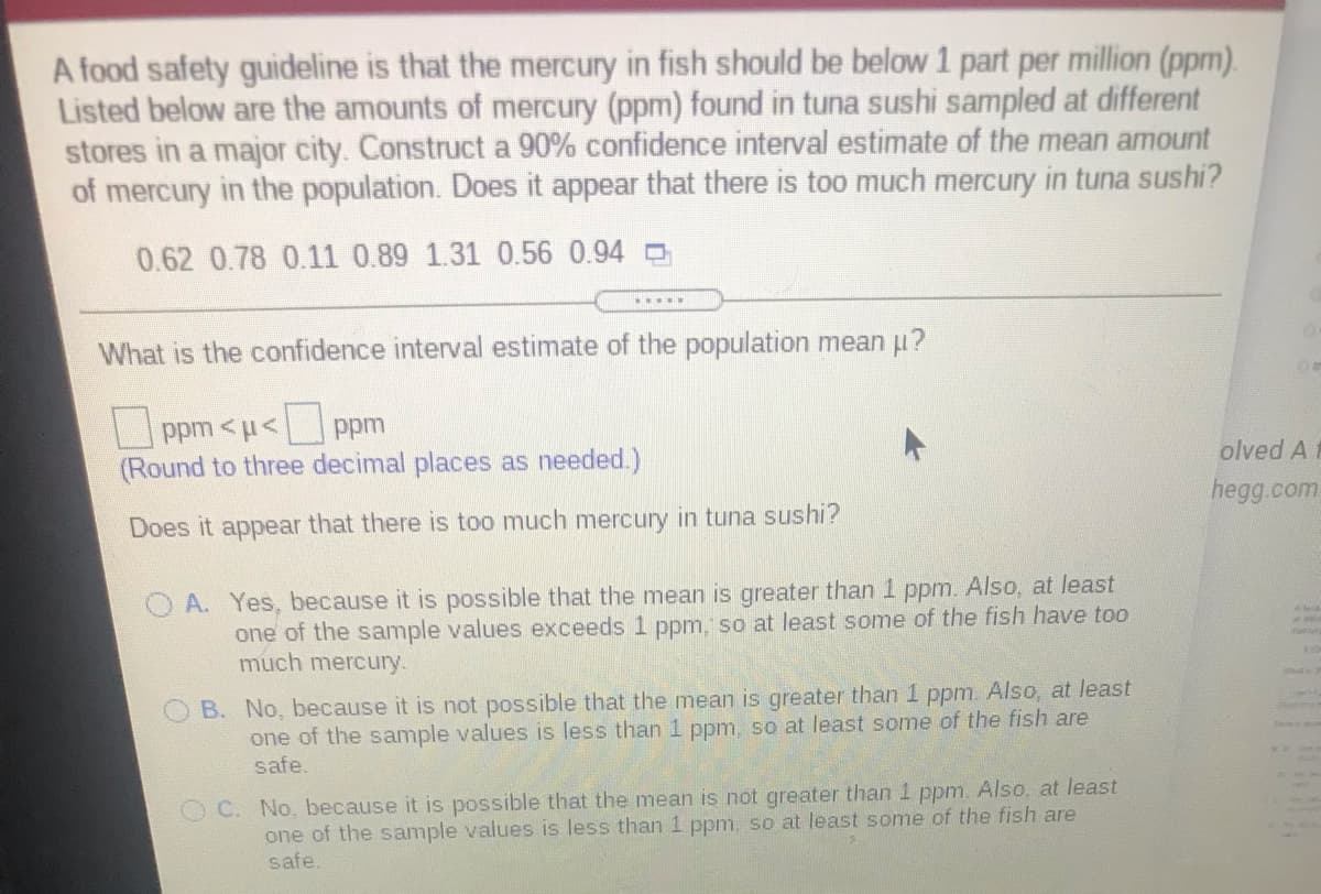 A food safety guideline is that the mercury in fish should be below 1 part per million (ppm).
Listed below are the amounts of mercury (ppm) found in tuna sushi sampled at different
stores in a major city. Construct a 90% confidence interval estimate of the mean amount
of mercury in the population. Does it appear that there is too much mercury in tuna sushi?
0.62 0.78 0.11 0.89 1.31 0.56 0.94
What is the confidence interval estimate of the population mean u?
ppm <u< ppm
(Round to three decimal places as needed.)
olved A
hegg.com
Does it appear that there is too much mercury in tuna sushi?
A. Yes, because it is possible that the mean is greater than 1 ppm. Also, at least
one of the sample values exceeds 1 ppm, so at least some of the fish have too
much mercury.
B. No, because it is not possible that the mean is greater than 1 ppm. Also, at least
one of the sample values is less than 1 ppm, so at least some of the fish are
safe.
O C. No, because it is possible that the mean is not greater than 1 ppm. Also, at least
one of the sample values is less than 1 ppm, so at least some of the fish are
safe.
