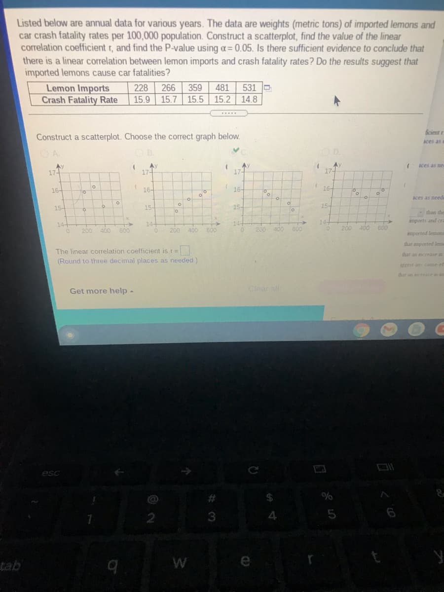 **Educational Content: Analyzing Correlation Between Lemon Imports and Car Crash Fatality Rates**

Listed below are annual data for various years. The data are weights (metric tons) of imported lemons and car crash fatality rates per 100,000 population. Construct a scatterplot, find the value of the linear correlation coefficient \( r \), and find the P-value using \( \alpha = 0.05 \). Is there sufficient evidence to conclude that there is a linear correlation between lemon imports and crash fatality rates? Do the results suggest that imported lemons cause car fatalities?

| Lemon Imports (metric tons) | Crash Fatality Rate (per 100,000 population) |
|----------------------------|---------------------------------------------|
| 228                        | 15.9                                        |
| 266                        | 15.7                                        |
| 359                        | 15.5                                        |
| 481                        | 15.2                                        |
| 531                        | 14.8                                        |

**Task:**
Construct a scatterplot. Choose the correct graph below.

**Graphs:**
- **Graph A**: Displays points that suggest a negative correlation, with lemon imports on the x-axis and crash fatality rate on the y-axis. The points appear to trend downwards.
- **Graph B**: Shows points with little discernible trend or correlation between the variables.
- **Graph C**: Features points reflecting a relatively flat distribution, indicating no apparent correlation.
- **Graph D**: Contains points that suggest a positive correlation, with an upward trend.

**Instructions:**
Find the correct scatterplot to visually interpret the relationship between lemon imports and crash fatality rates. The goal is to calculate and interpret the linear correlation coefficient \( r \) and assess the P-value to determine any significant correlation.

**Additional Guidance:**
The linear correlation coefficient is \( r = \) 
(Round to three decimal places as needed.)