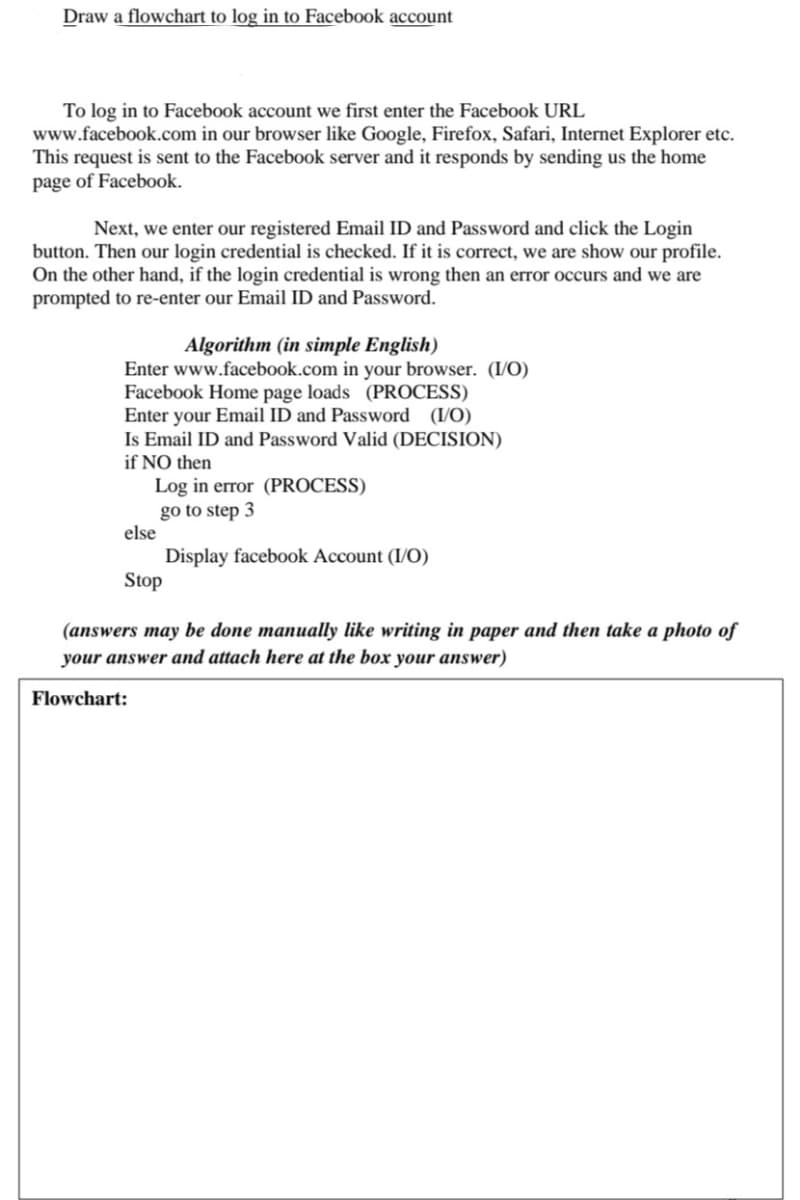 Draw a flowchart to log in to Facebook account
To log in to Facebook account we first enter the Facebook URL
www.facebook.com in our browser like Google, Firefox, Safari, Internet Explorer etc.
This request is sent to the Facebook server and it responds by sending us the home
page of Facebook.
Next, we enter our registered Email ID and Password and click the Login
button. Then our login credential is checked. If it is correct, we are show our profile.
On the other hand, if the login credential is wrong then an error occurs and we are
prompted to re-enter our Email ID and Password.
Algorithm (in simple English)
Enter www.facebook.com in your browser. (I/O)
Facebook Home page loads (PROCESS)
Enter your Email ID and Password (I/O)
Is Email ID and Password Valid (DECISION)
if NO then
Log in error (PROCESS)
go to step 3
Display facebook Account (I/O)
else
Stop
(answers may be done manually like writing in paper and then take a photo of
your answer and attach here at the box your answer)
Flowchart: