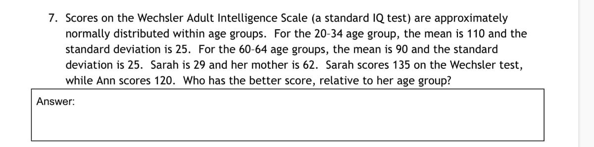 7. Scores on the Wechsler Adult Intelligence Scale (a standard IQ test) are approximately
normally distributed within age groups. For the 20-34 age group, the mean is 110 and the
standard deviation is 25. For the 60-64 age groups, the mean is 90 and the standard
deviation is 25. Sarah is 29 and her mother is 62. Sarah scores 135 on the Wechsler test,
while Ann scores 120. Who has the better score, relative to her age group?
Answer:
