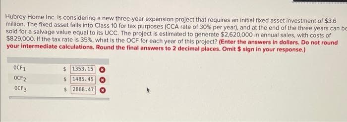 Hubrey Home Inc. is considering a new three-year expansion project that requires an initial fixed asset investment of $3.6
million. The fixed asset falls into Class 10 for tax purposes (CCA rate of 30% per year), and at the end of the three years can be
sold for a salvage value equal to its UCC. The project is estimated to generate $2,620,000 in annual sales, with costs of
$829,000. If the tax rate is 35%, what is the OCF for each year of this project? (Enter the answers in dollars. Do not round
your intermediate calculations. Round the final answers to 2 decimal places. Omit $ sign in your response.)
OCF1
OCF2
0CF3
$ 1353.15
$ 1485.45
$2888.47