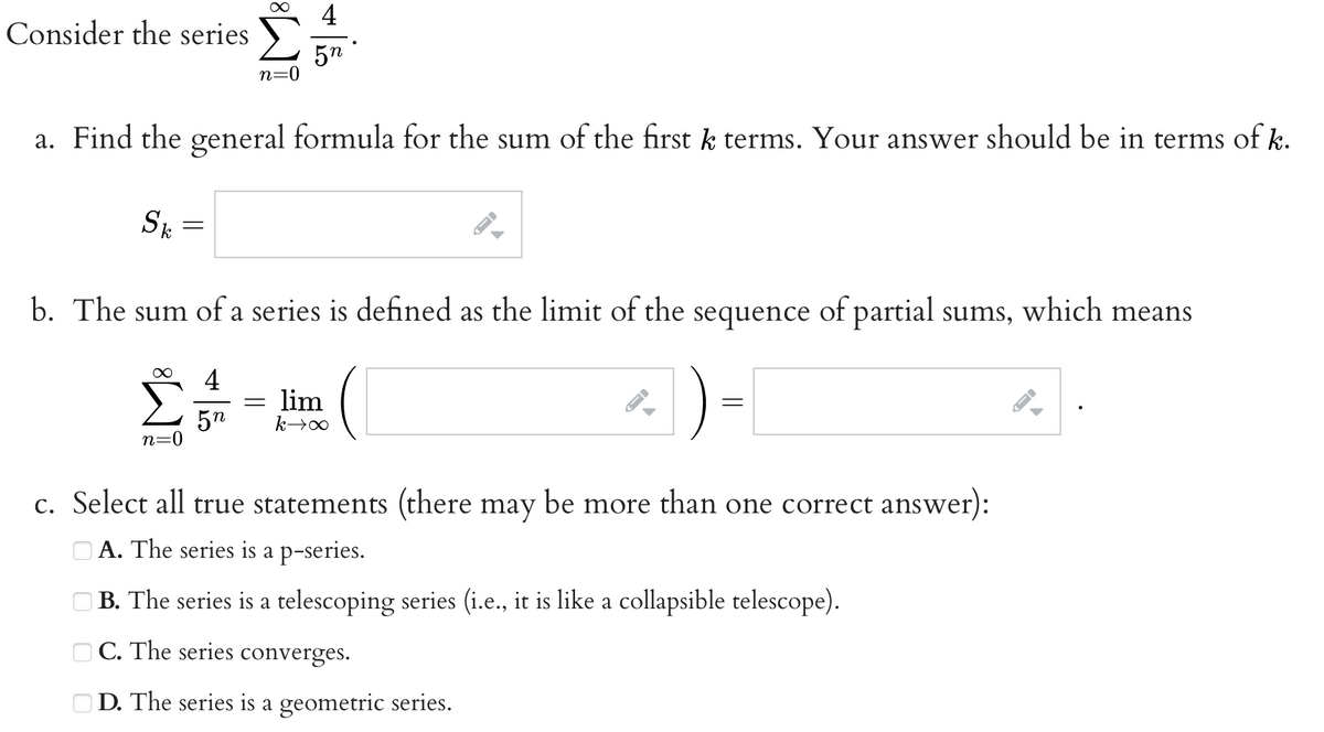 Consider the series Σ
n=0
a. Find the general formula for the sum of the first k terms. Your answer should be in terms of k.
Sk
=
∞
∞ 4
b. The sum of a series is defined as the limit of the sequence of partial sums, which means
n=0
5n
5n
=
lim
k→∞
JI
=
c. Select all true statements (there may be more than one correct answer):
A. The series is a p-series.
B. The series is a telescoping series (i.e., it is like a collapsible telescope).
C. The series converges.
D. The series is a geometric series.
←