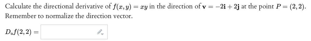 Calculate the directional derivative of f(x, y) = xy in the direction of v = -2i+2j at the point P = (2, 2).
Remember to normalize the direction vector.
Duf(2, 2) =