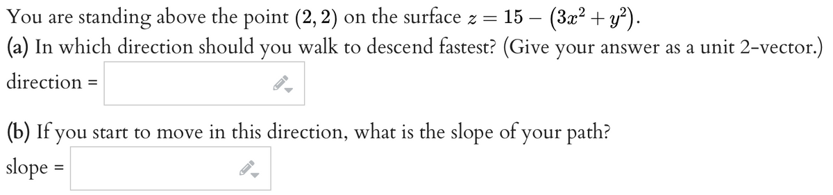 You are standing above the point (2, 2) on the surface z =
(a) In which direction should you walk to descend fastest? (Give your answer as a unit 2-vector.)
direction
15 − (3x² + y²).
=
(b) If you start to move in this direction, what is the slope of your path?
slope =