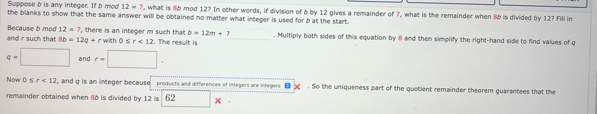 Suppose b is any integer. If b mod 12 = 7, what is 8b mod 12? In other words, if division of b by 12 gives a remainder of 7, what is the remainder when 8b is divided by 12? Fill in
the blanks to show that the same answer will be obtained no matter what integer is used for b at the start.
. Multiply both sides of this equation by 8 and then simplify the right-hand side to find values of q
Because b mod 12 = 7, there is an integer m such that b = 12m + 7
and r such that 8b = 12q + r with 0 ≤r< 12. The result is
q=
and r =
Now 0 ≤r < 12, and q is an integer because products and differences of integers are integersex
remainder obtained when 8b is divided by 12 is 62
x.
So the uniqueness part of the quotient remainder theorem guarantees that the