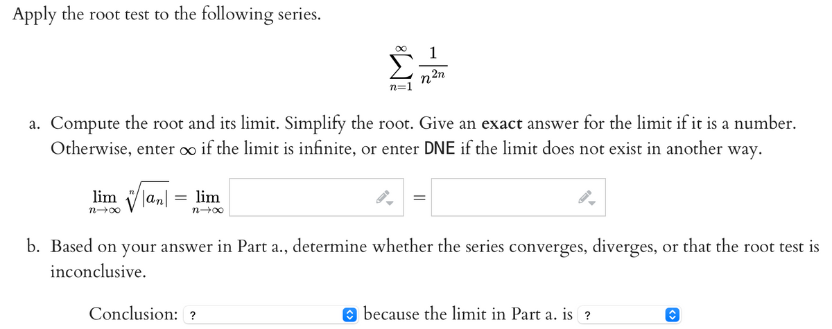 Apply the root test to the following series.
liman
n→∞
=
a. Compute the root and its limit. Simplify the root. Give an exact answer for the limit if it is a number.
Otherwise, enter ∞ if the limit is infinite, or enter DNE if the limit does not exist in another way.
lim
n→∞
n=1
Conclusion: ?
FI
1
n
=
2n
I-
b. Based on your answer in Part a., determine whether the series converges, diverges, or that the root test is
inconclusive.
because the limit in Part a. is ?
î