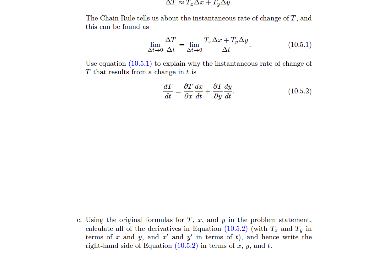 ATT₂Ax+ TyAy.
The Chain Rule tells us about the instantaneous rate of change of T, and
this can be found as
ΔΤ
lim
= lim
At→0 At At →0
(10.5.1)
Use equation (10.5.1) to explain why the instantaneous rate of change of
T that results from a change in t is
dT
dt
TzAx+TyAy
At
ƏT dx
Əx dt
ᏭᎢ dy
+
dy dt
(10.5.2)
c. Using the original formulas for T, x, and y in the problem statement,
calculate all of the derivatives in Equation (10.5.2) (with T₂ and Ty in
terms of x and y, and x' and y' in terms of t), and hence write the
right-hand side of Equation (10.5.2) in terms of x, y, and t.