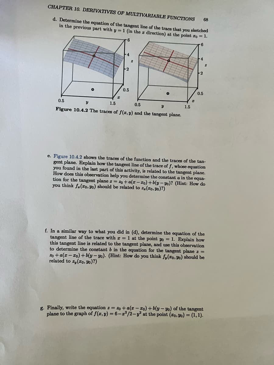 CHAPTER 10. DERIVATIVES OF MULTIVARIABLE FUNCTIONS
d. Determine the equation of the tangent line of the trace that you sketched
in the previous part with y = 1 (in the x direction) at the point zo = 1.
6
6
O
I
F4
--2
0.5
Z
O
0.5
y
1.5
0.5
y
Figure 10.4.2 The traces of f(x, y) and the tangent plane.
1.5
I
4
0.5
68
z
e. Figure 10.4.2 shows the traces of the function and the traces of the tan-
gent plane. Explain how the tangent line of the trace of f, whose equation
you found in the last part of this activity, is related to the tangent plane.
How does this observation help you determine the constant a in the equa-
tion for the tangent plane z = zo+a(z-zo)+b(y-yo)? (Hint: How do
you think fz(zo, yo) should be related to zz (zo, yo)?)
f. In a similar way to what you did in (d), determine the equation of the
tangent line of the trace with x = 1 at the point yo = 1. Explain how
this tangent line is related to the tangent plane, and use this observation
to determine the constant b in the equation for the tangent plane z =
zo+a(z-zo)+b(y-yo). (Hint: How do you think fy(ro, yo) should be
related to zy (zo, y0)?)
g. Finally, write the equation z = zo + a(z-zo)+b(y-yo) of the tangent
plane to the graph of f(x, y) = 6-x²/2-y² at the point (zo, yo) = (1,1).