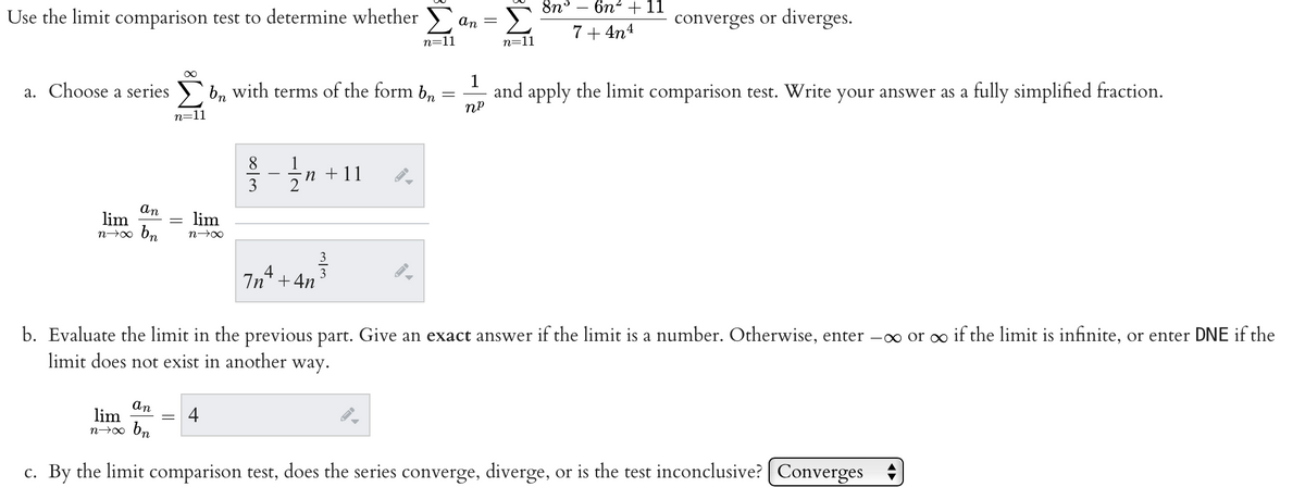 Use the limit comparison test to determine whether
∞
a. Choose a series bn with terms of the form bn
=
n=11
an
lim
lim
n→x bn n→∞
8
Int
4
n n +11
+4n
m/m
n=11
▶
an
n=11
8n
6n² + 11
7+4n4
converges or diverges.
1
and apply the limit comparison test. Write your answer as a fully simplified fraction.
nº
b. Evaluate the limit in the previous part. Give an exact answer if the limit is a number. Otherwise, enter -∞ or ∞ if the limit is infinite, or enter DNE if the
limit does not exist in another way.
an
lim
n→∞ bn
c. By the limit comparison test, does the series converge, diverge, or is the test inconclusive? Converges