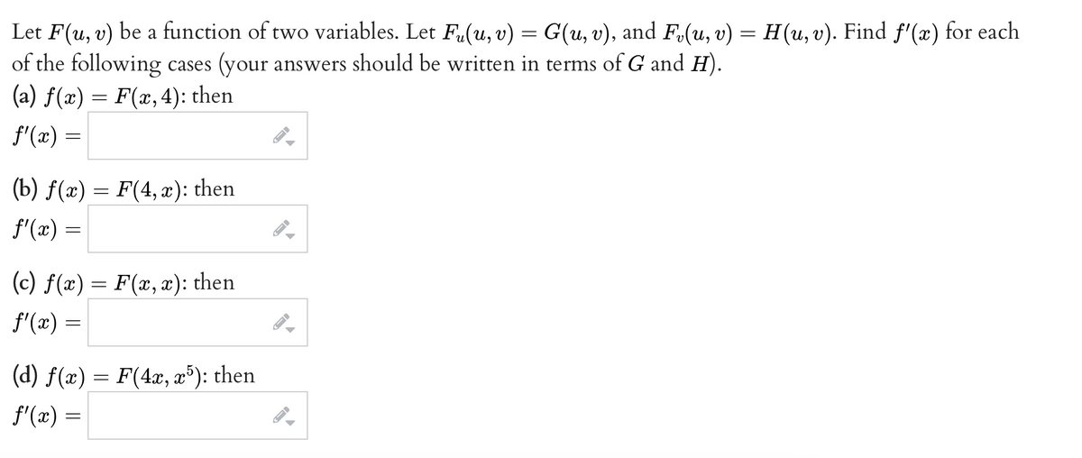 Let
F(u, v) be a function of two variables. Let Fu(u, v) = G(u, v), and F₂(u, v) = H (u, v). Find fƒ'(x) for each
of the following cases (your answers should be written in terms of G and H).
(a) f(x) = F(x, 4): then
f'(x) =
(b) f(x) = F(4,x): then
ƒ'(x) =
(c) f(x) = F(x,x): then
f'(x) =
(d) f(x) = F(4x, x5): then
f'(x) =
←
▲
←