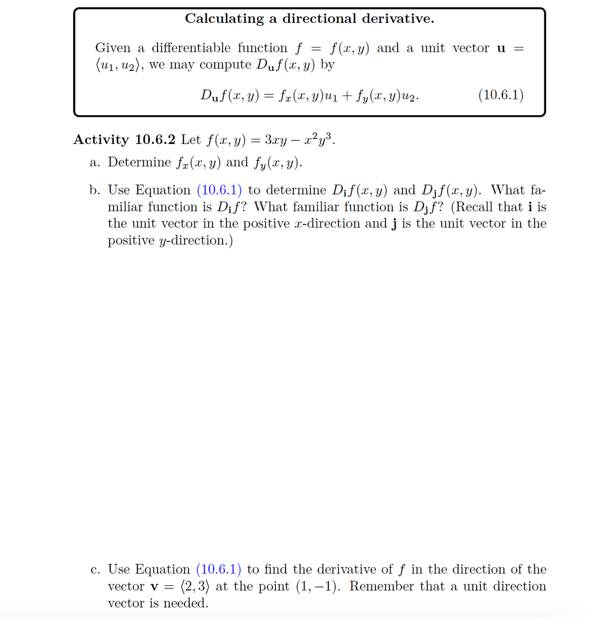 Calculating a directional derivative.
Given a differentiable function f
(u₁, u2), we may compute Duf(x, y) by
=
f(x, y) and a unit vector u
Duf(x, y) = fx(x, y)u1 + fy(x, y)u2.
Activity 10.6.2 Let f(x, y) = 3xy – x²y³.
a. Determine f(x, y) and fy(x, y).
(10.6.1)
b. Use Equation (10.6.1) to determine Dif(x, y) and D¡f(x, y). What fa-
miliar function is Dif? What familiar function is Djf? (Recall that i is
the unit vector in the positive x-direction and j is the unit vector in the
positive y-direction.)
c. Use Equation (10.6.1) to find the derivative of ƒ in the direction of the
vector v = (2,3) at the point (1,-1). Remember that a unit direction
vector is needed.