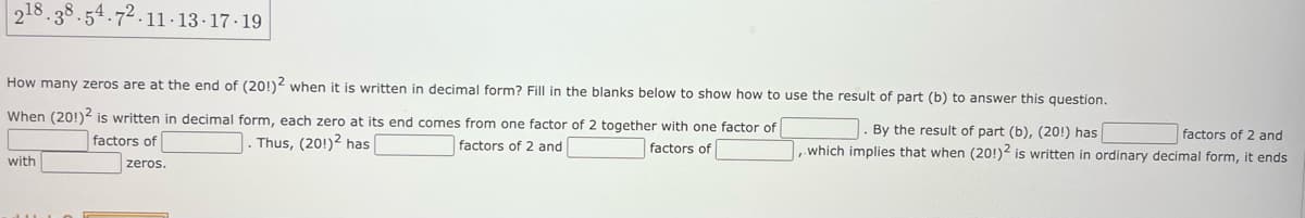 218.38.54.72.11.13-17-19
How many zeros are at the end of (201)2 when it is written in decimal form? Fill in the blanks below to show how to use the result of part (b) to answer this question.
By the result of part (b), (20!) has
factors of 2 and
When (20!)² is written in decimal form, each zero at its end comes from one factor of 2 together with one factor of
J. Thus, (201)2 has
factors of 2 and
factors of
factors of
, which implies that when (20!)2 is written in ordinary decimal form, it ends
with
zeros.