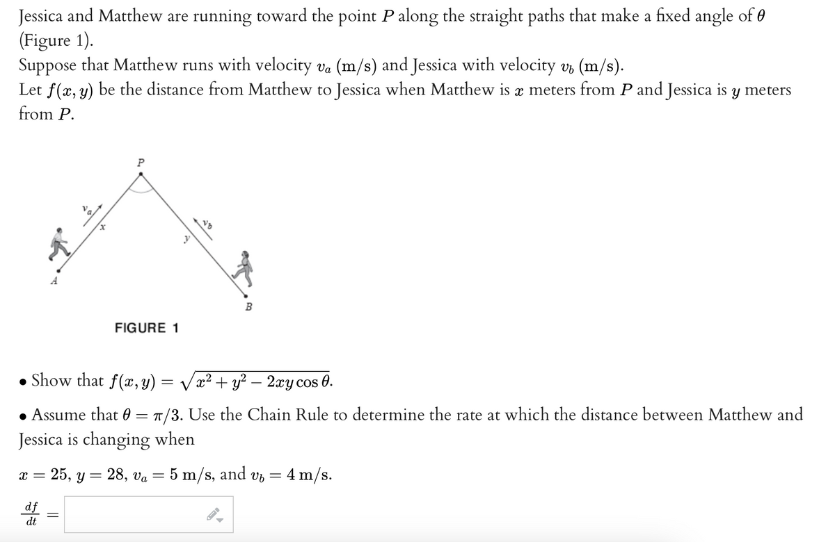 Jessica and Matthew are running toward the point P along the straight paths that make a fixed angle of 0
(Figure 1).
Va
Suppose that Matthew runs with velocity va (m/s) and Jessica with velocity v (m/s).
Let f(x, y) be the distance from Matthew to Jessica when Matthew is a meters from P and Jessica is y meters
from P.
x
P
df
dt
FIGURE 1
Show that f(x,y)
√x² + y² - 2xy cos 0.
• Assume that 0 = π/3. Use the Chain Rule to determine the rate at which the distance between Matthew and
Jessica is changing when
B
=
X =
= 25, y = 28, va = 5 m/s, and v₂ = 4 m/s.