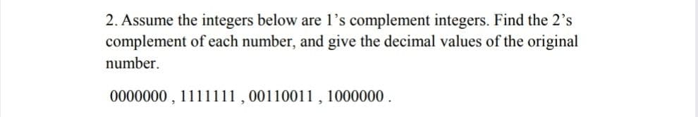 2. Assume the integers below are l's complement integers. Find the 2's
complement of each number, and give the decimal values of the original
number.
0000000 , 1111111 , 00110011 , 1000000 .
