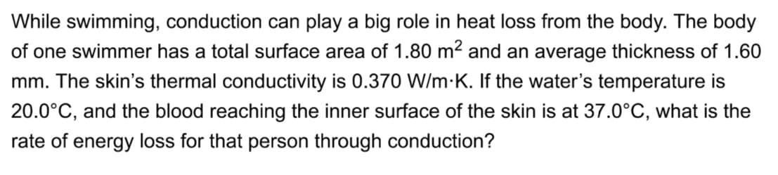 While swimming, conduction can play a big role in heat loss from the body. The body
of one swimmer has a total surface area of 1.80 m2 and an average thickness of 1.60
mm. The skin's thermal conductivity is 0.370 W/m-K. If the water's temperature is
20.0°C, and the blood reaching the inner surface of the skin is at 37.0°C, what is the
rate of energy loss for that person through conduction?
