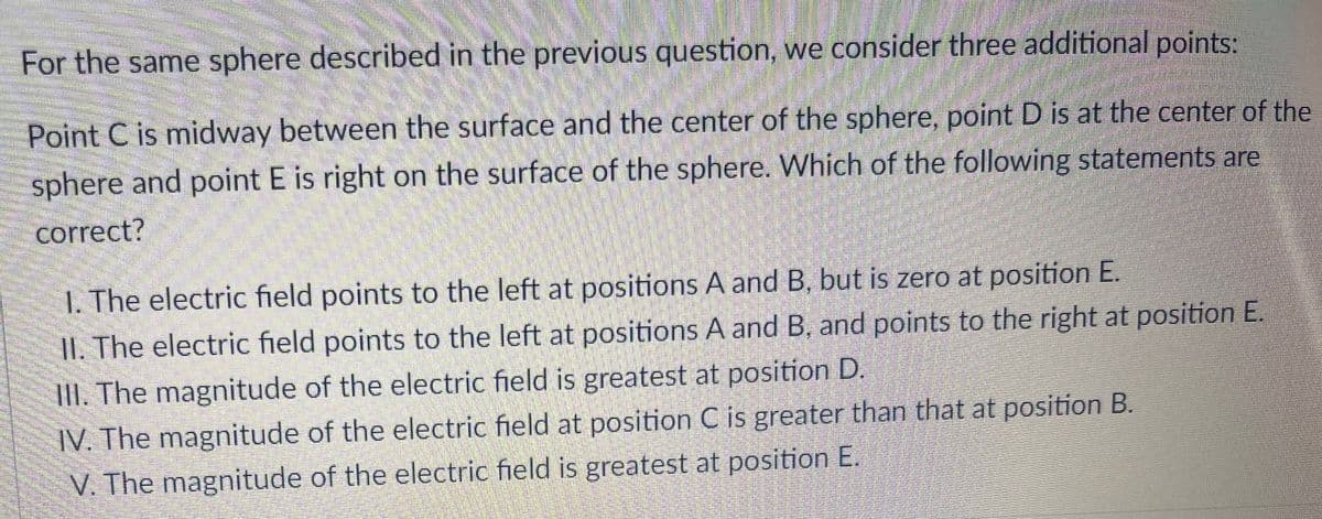 For the same sphere described in the previous question, we consider three additional points:
Point C is midway between the surface and the center of the sphere, point D is at the center of the
sphere and point E is right on the surface of the sphere. Which of the following statements are
correct?
1. The electric field points to the left at positions A and B, but is zero at position E.
II. The electric field points to the left at positions A and B, and points to the right at position E.
III. The magnitude of the electric field is greatest at position D
IV. The magnitude of the electric field at position C is greater than that at position B.
V. The magnitude of the electric field is greatest at position E.
