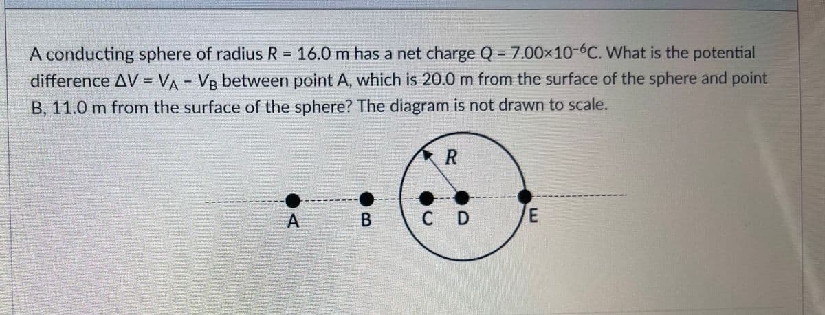 A conducting sphere of radius R = 16.0 m has a net charge Q = 7.00x10-6C. What is the potential
difference AV = VA - VB between point A, which is 20.0 m from the surface of the sphere and point
B, 11.0 m from the surface of the sphere? The diagram is not drawn to scale.
C D
B.
