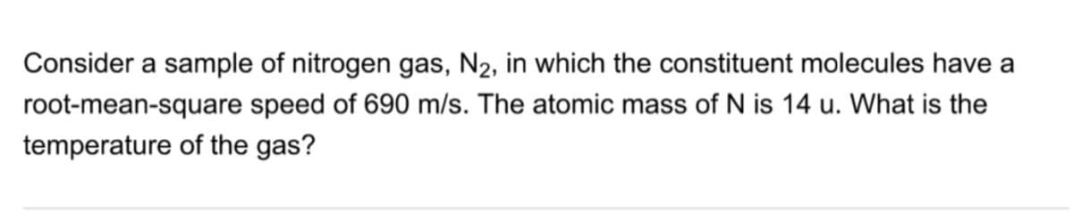 Consider a sample of nitrogen gas, N2, in which the constituent molecules have a
root-mean-square speed of 690 m/s. The atomic mass of N is 14 u. What is the
temperature of the gas?
