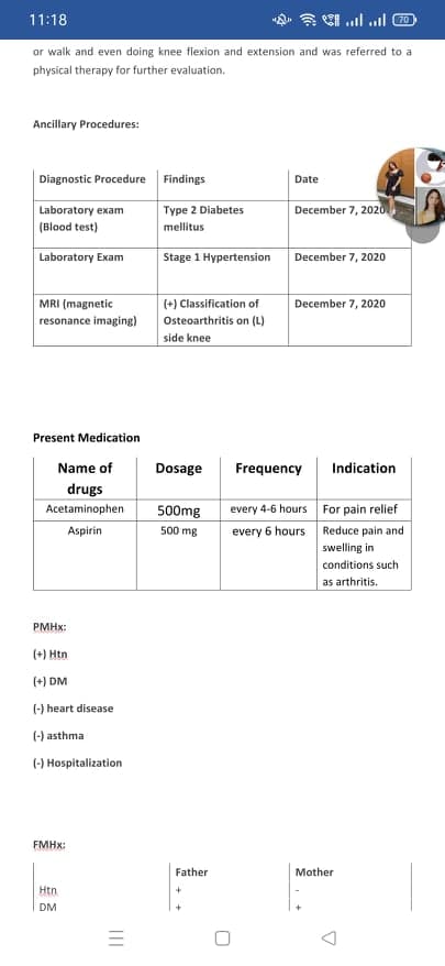 11:18
or walk and even doing knee flexion and extension and was referred to a
physical therapy for further evaluation.
Ancillary Procedures:
Diagnostic Procedure Findings
Date
Laboratory exam
Type 2 Diabetes
December 7, 2020
(Blood test)
mellitus
Laboratory Exam
Stage 1 Hypertension
December 7, 2020
MRI (magnetic
(+) Classification of
December 7, 2020
resonance imaging)
Osteoarthritis on (L)
side knee
Present Medication
Name of
Dosage
Frequency
Indication
drugs
Acetaminophen
500mg
every 4-6 hours For pain relief
500 mg
every 6 hours Reduce pain and
swelling in
Aspirin
conditions such
as arthritis.
PMHX:
(+) Htn
(+) DM
(-) heart disease
(-) asthma
(-) Hospitalization
FMHX:
Father
Mother
Htn
+
DM
