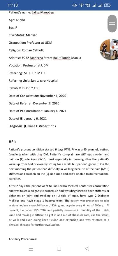 11:18
Patient's name: Lalisa Manoban
Age: 65 y/o
Sex: F
Civil Status: Married
Occupation: Professor at UDM
Religion: Roman Catholic
Address: #232 Moderna Street Balut Tondo Manila
Vocation: Professor at UDM
Referring: M.D.: Dr. M.H.E
Referring Unit: San Lazaro Hospital
Rehab M.D: Dr. Y.E.S
Date of Consultation: November 4, 2020
Date of Referral: December 7, 2020
Date of PT Consultation: January 6, 2021
Date of IE: January 6, 2021
Diagnosis: (L) knee Osteoarthritis
HPI:
Patient's present condition started 6 days PTIE. Pt was a 65 years old retired
female teacher with htn/ DM. Patient's complain are stiffness, swollen and
pain on (L) side knee (5/10) most especially in morning after the patient's
wake up from bed or even by sitting for a while but patient ignore it. On the
next morning the patient had difficulty in walking because of the pain (6/10)
stiffness and swollen on the (L) side knee and can't be able to do recreational
activities.
After 2 days, the patient went to San Lazaro Medical Center for consultation
and was taken a diagnostic procedure and was diagnosed to have stiffness or
tightness on joint and swelling on (L) side of knee, have type 2 Diabetes
Mellitus and have stage 1 hypertension. The patient was prescribed to take
acetaminophen every 4-6 hours / 500mg and aspirin every 6 hours/ 500mg. At
present, the patient P/S (7/10) and partially decreases in mobility of the L side
knee and making it difficult to get in and out of chairs or cars, use the stairs,
or walk and even doing knee flexion and extension and was referred to a
physical therapy for further evaluation.
Ancillary Procedures:
||
